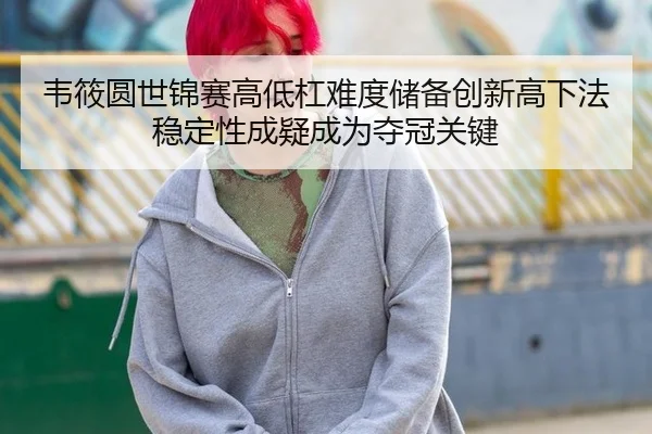 韦筱圆世锦赛高低杠难度储备创新高下法稳定性成疑成为夺冠关键