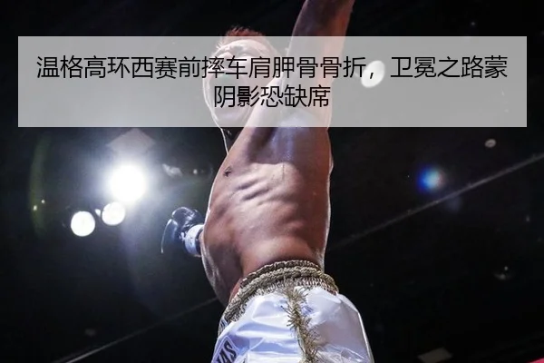 温格高环西赛前摔车肩胛骨骨折，卫冕之路蒙阴影恐缺席