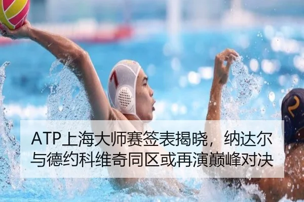ATP上海大师赛签表揭晓，纳达尔与德约科维奇同区或再演巅峰对决