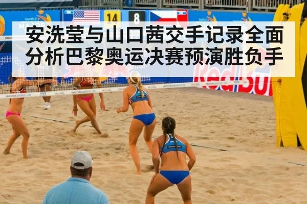 安洗莹与山口茜交手记录全面分析巴黎奥运决赛预演胜负手