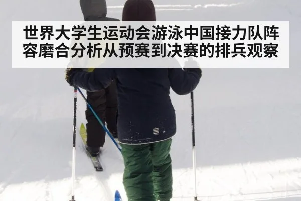 世界大学生运动会游泳中国接力队阵容磨合分析从预赛到决赛的排兵观察